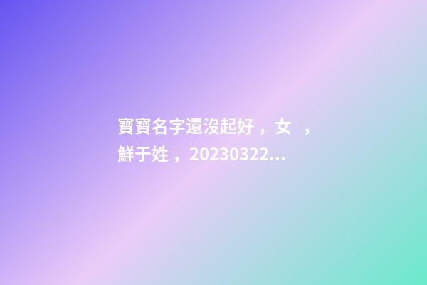 寶寶名字還沒起好，女，鮮于姓，2023.03.22 23:46要八字！
